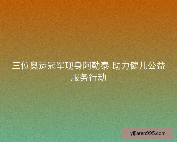 三位奥运冠军现身阿勒泰 助力健儿公益服务行动