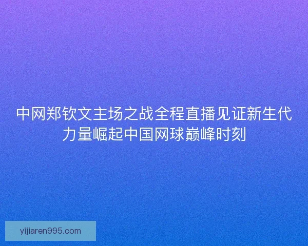 中网郑钦文主场之战全程直播见证新生代力量崛起中国网球巅峰时刻