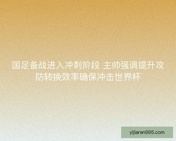国足备战进入冲刺阶段 主帅强调提升攻防转换效率确保冲击世界杯