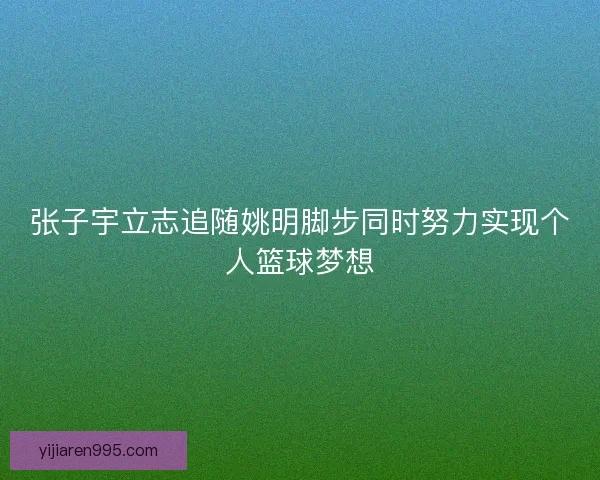 张子宇立志追随姚明脚步同时努力实现个人篮球梦想